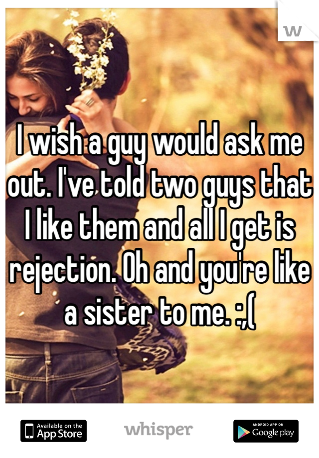 I wish a guy would ask me out. I've told two guys that I like them and all I get is rejection. Oh and you're like a sister to me. :,(