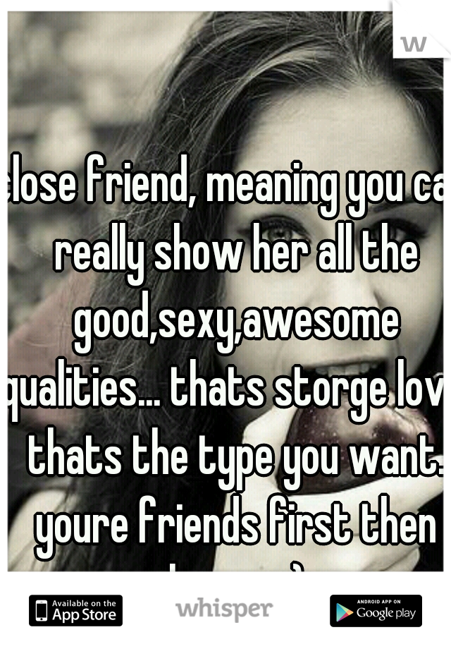 close friend, meaning you can really show her all the good,sexy,awesome qualities... thats storge love. thats the type you want. youre friends first then lovers :)