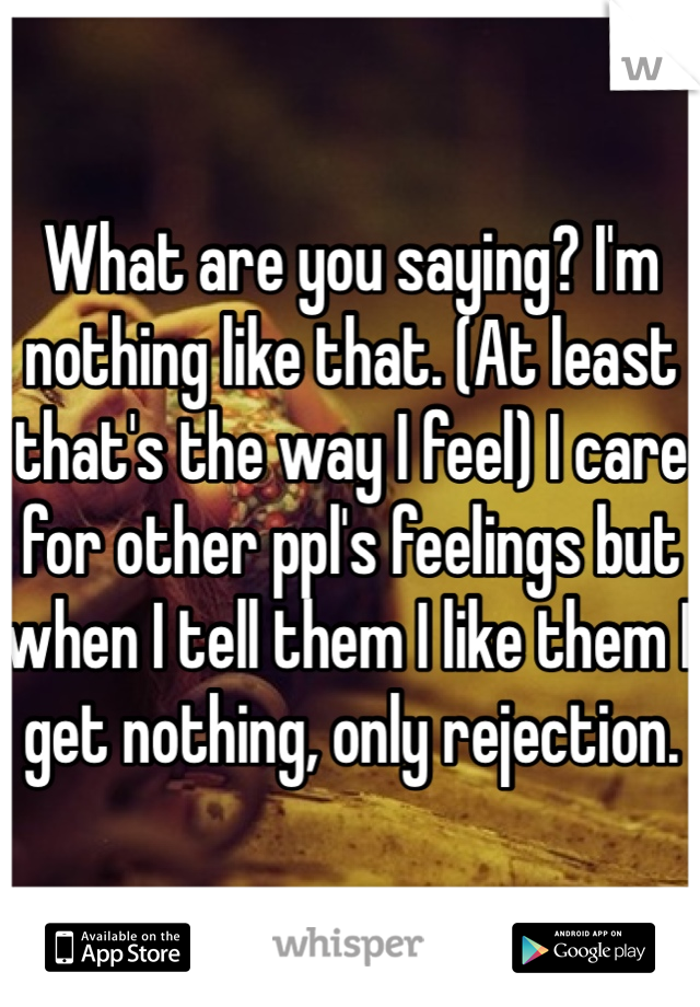 What are you saying? I'm nothing like that. (At least that's the way I feel) I care for other ppl's feelings but when I tell them I like them I get nothing, only rejection. 