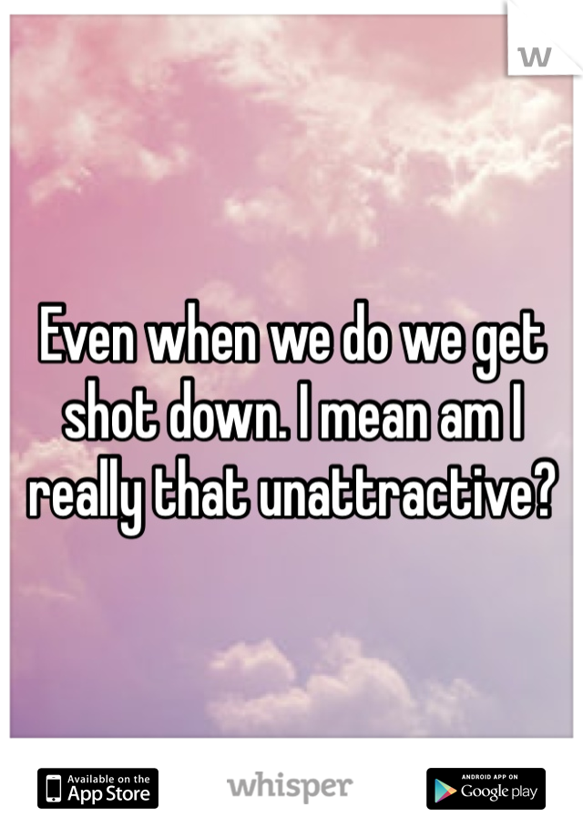 Even when we do we get shot down. I mean am I really that unattractive?