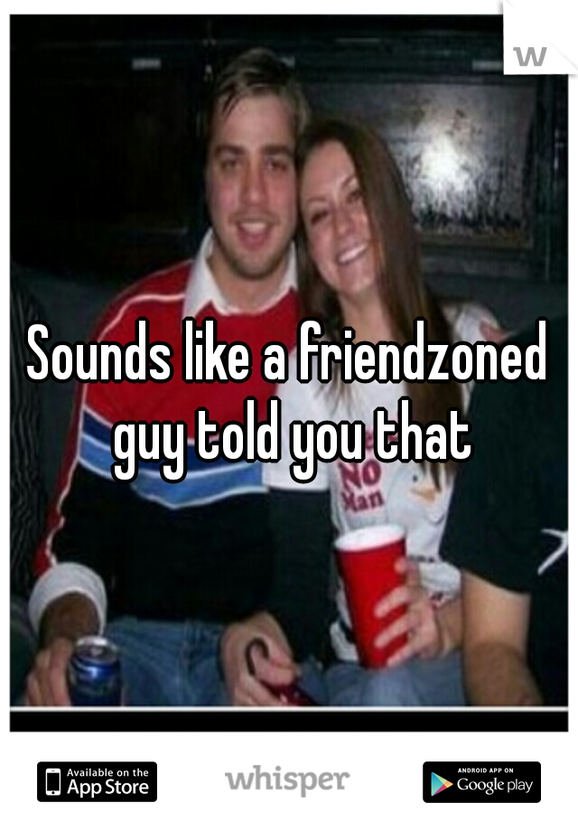 Sounds like a friendzoned guy told you that