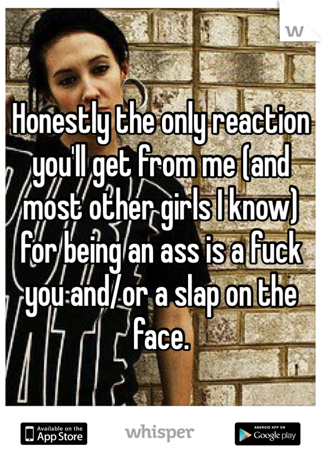 Honestly the only reaction you'll get from me (and most other girls I know) for being an ass is a fuck you and/or a slap on the face. 