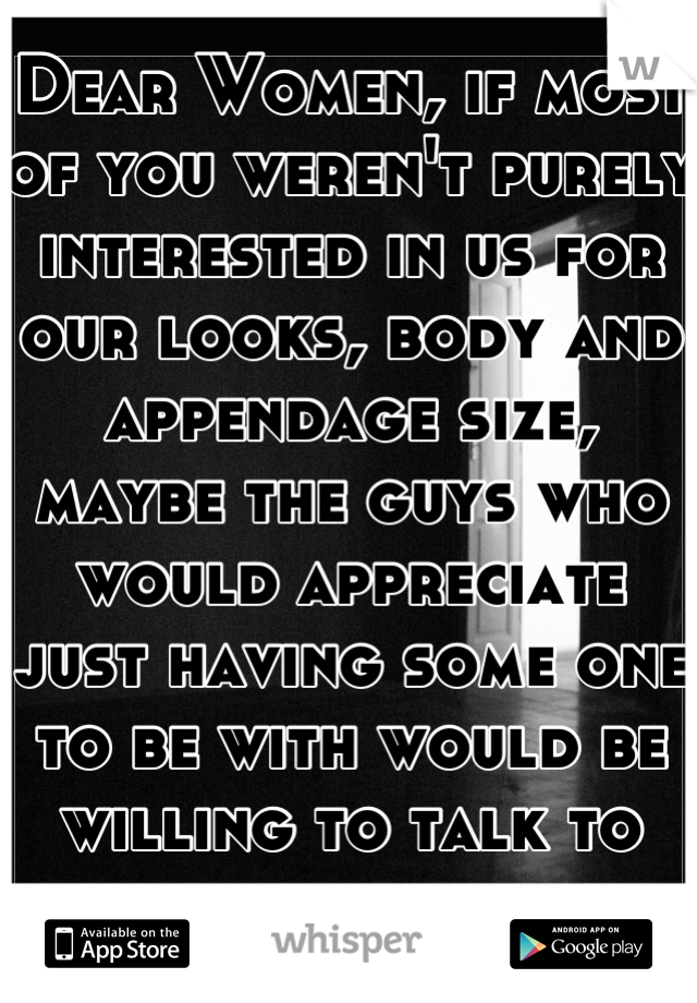 Dear Women, if most of you weren't purely interested in us for our looks, body and appendage size, maybe the guys who would appreciate just having some one to be with would be willing to talk to you.