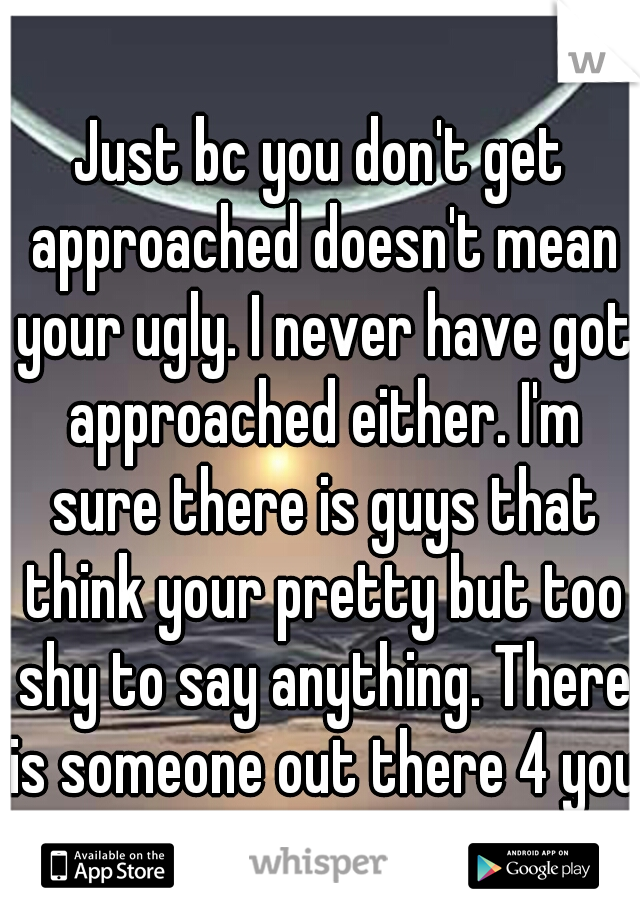 Just bc you don't get approached doesn't mean your ugly. I never have got approached either. I'm sure there is guys that think your pretty but too shy to say anything. There is someone out there 4 you