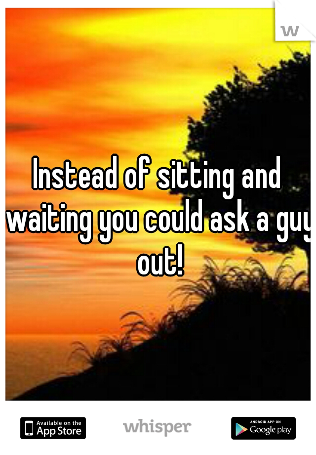 Instead of sitting and waiting you could ask a guy out!