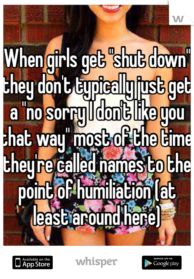 When girls get "shut down" they don't typically just get a "no sorry I don't like you that way" most of the time they're called names to the point of humiliation (at least around here)