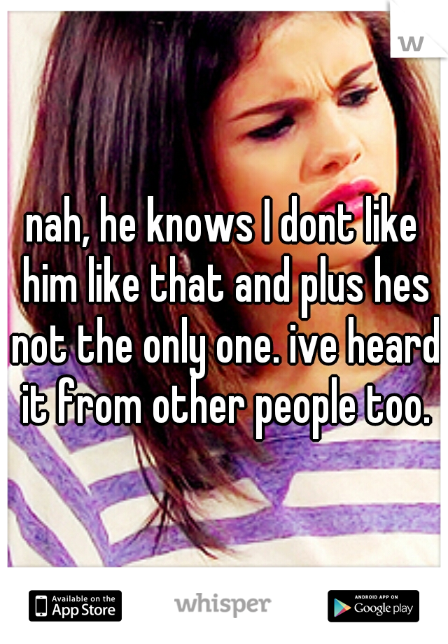 nah, he knows I dont like him like that and plus hes not the only one. ive heard it from other people too.