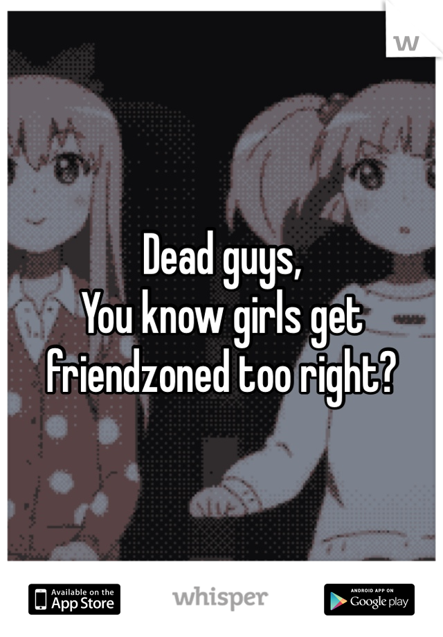 Dead guys, 
You know girls get friendzoned too right? 