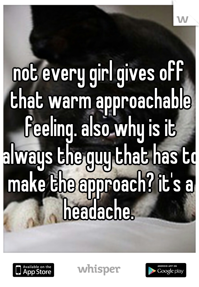 not every girl gives off that warm approachable feeling. also why is it always the guy that has to make the approach? it's a headache. 