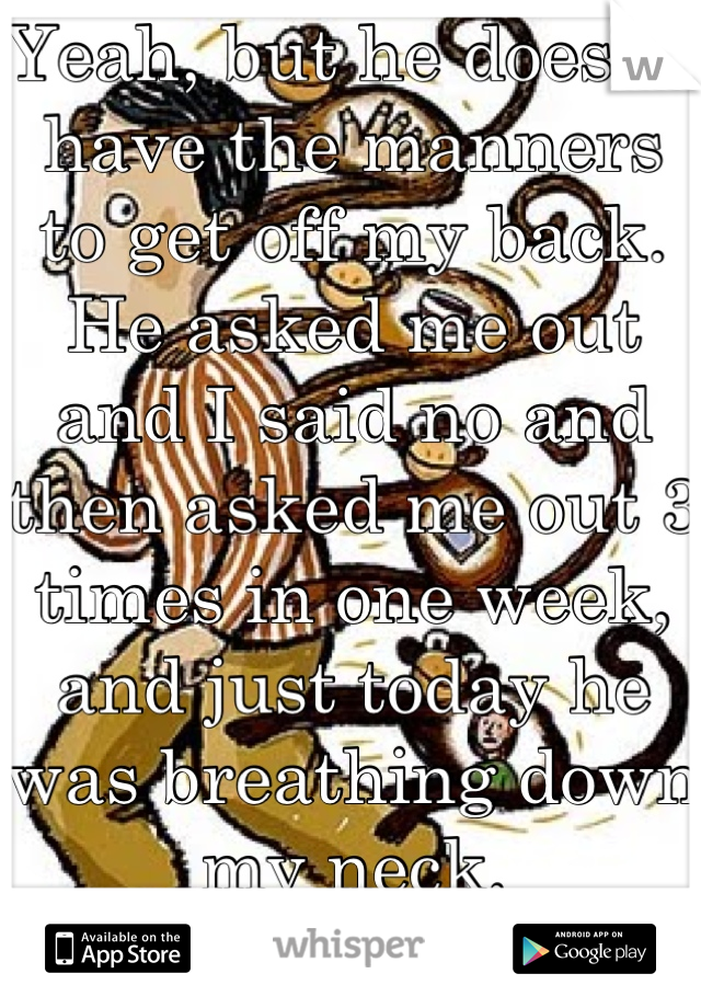 Yeah, but he doesn't have the manners to get off my back. He asked me out and I said no and then asked me out 3 times in one week, and just today he was breathing down my neck. LITERALLY.