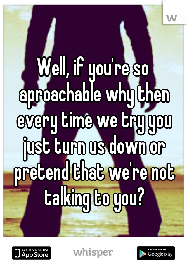 Well, if you're so aproachable why then every time we try you just turn us down or pretend that we're not talking to you?