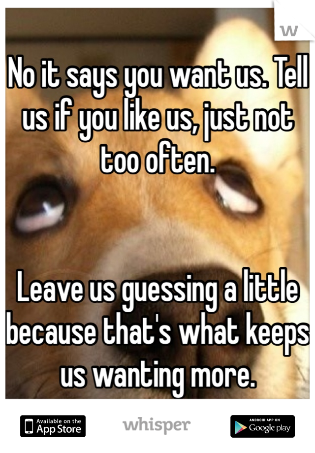 No it says you want us. Tell us if you like us, just not too often. 


Leave us guessing a little because that's what keeps us wanting more.