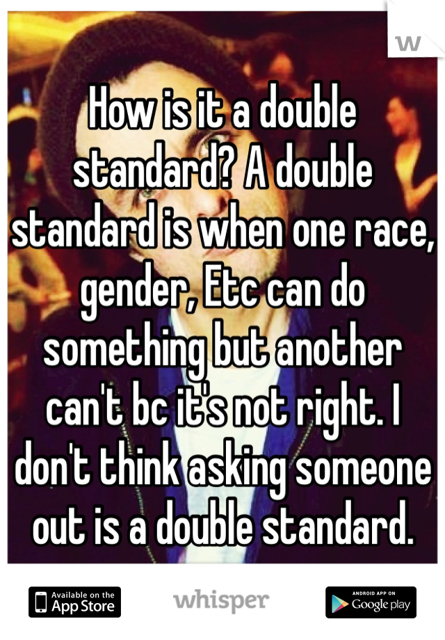 How is it a double standard? A double standard is when one race, gender, Etc can do something but another can't bc it's not right. I don't think asking someone out is a double standard. 