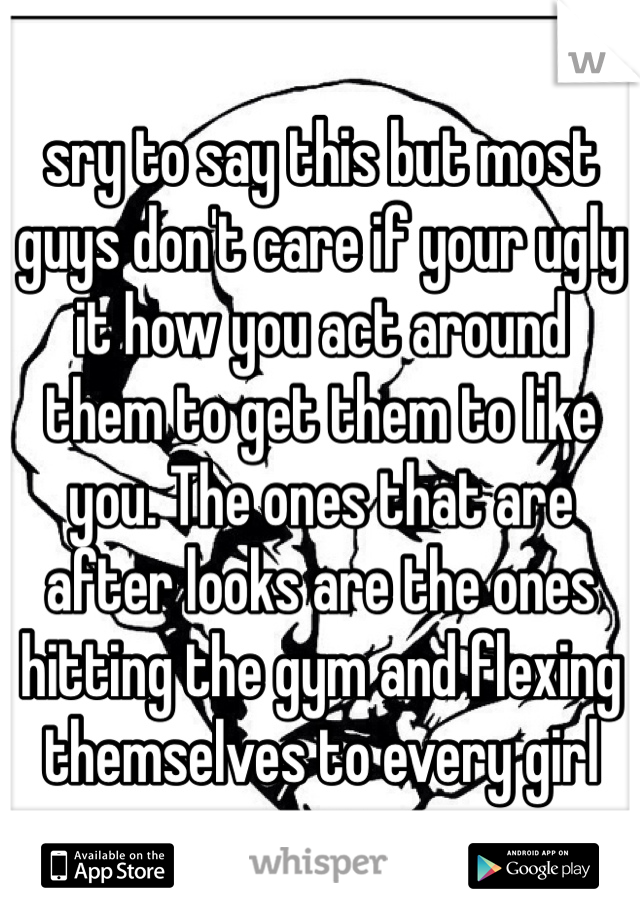 sry to say this but most guys don't care if your ugly it how you act around them to get them to like you. The ones that are after looks are the ones hitting the gym and flexing themselves to every girl