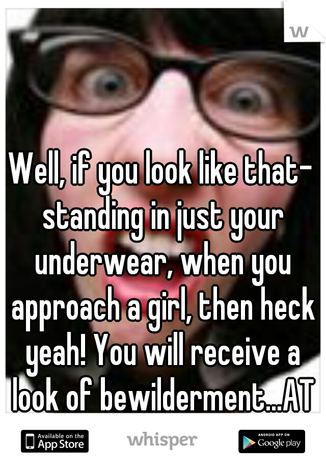 Well, if you look like that- standing in just your underwear, when you approach a girl, then heck yeah! You will receive a look of bewilderment...AT THE MINIMUM.