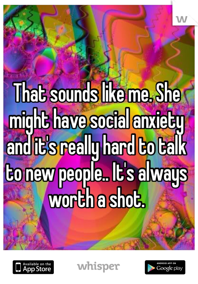 That sounds like me. She might have social anxiety and it's really hard to talk to new people.. It's always worth a shot.