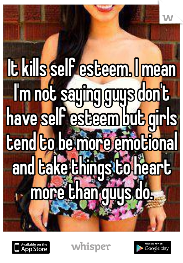 It kills self esteem. I mean I'm not saying guys don't have self esteem but girls tend to be more emotional and take things to heart more than guys do. 