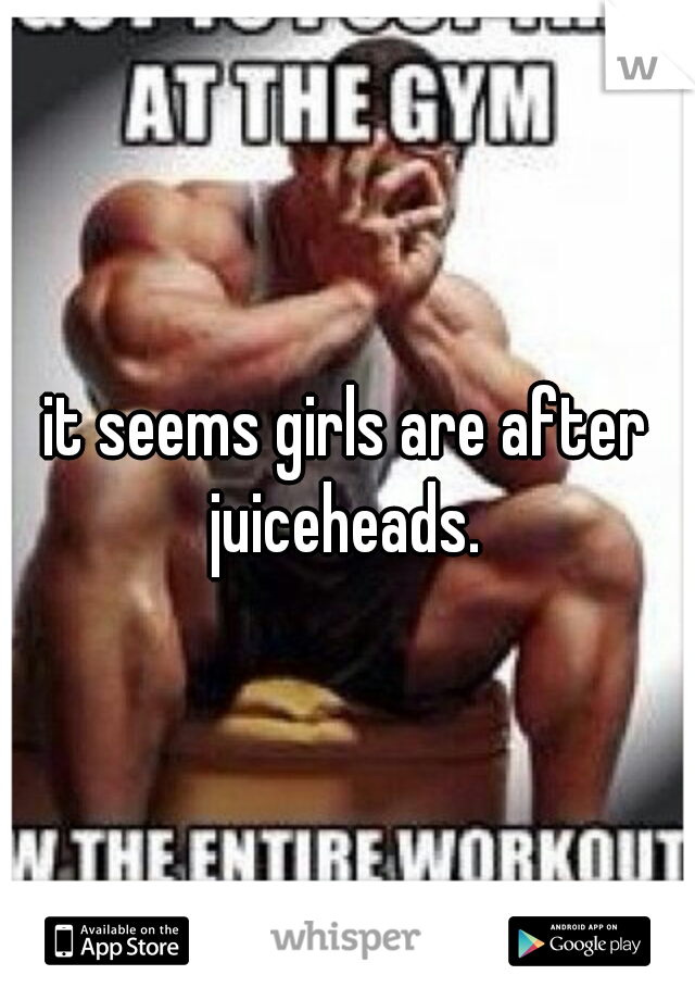 it seems girls are after juiceheads. 