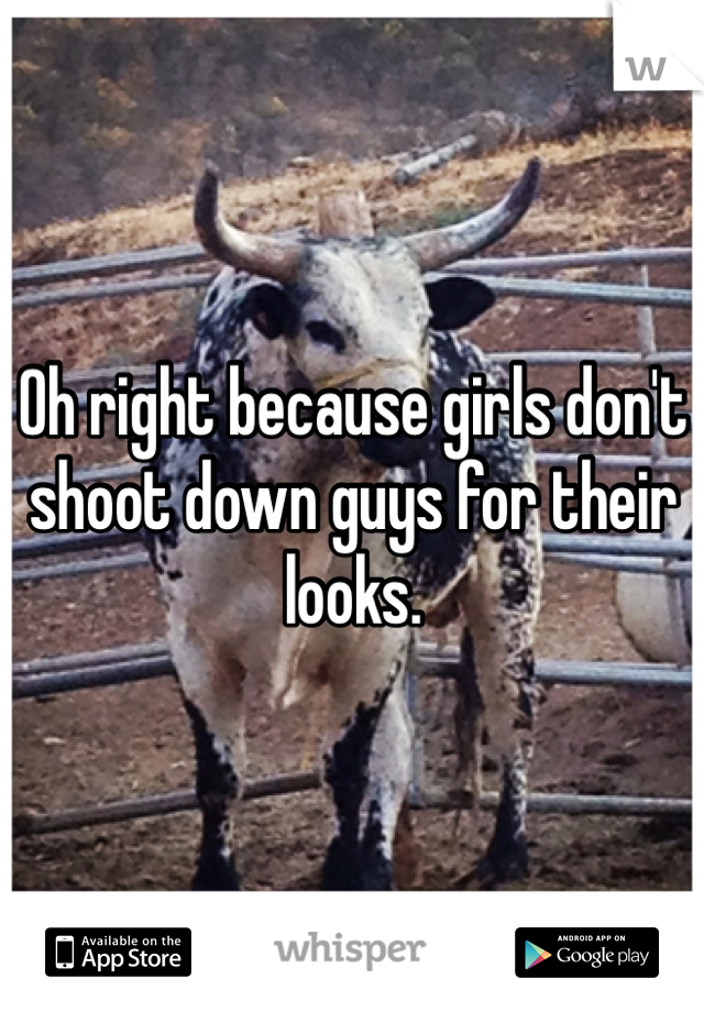 Oh right because girls don't shoot down guys for their looks.