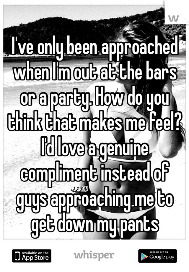 I've only been approached when I'm out at the bars
or a party. How do you think that makes me feel? I'd love a genuine compliment instead of
guys approaching me to
get down my pants