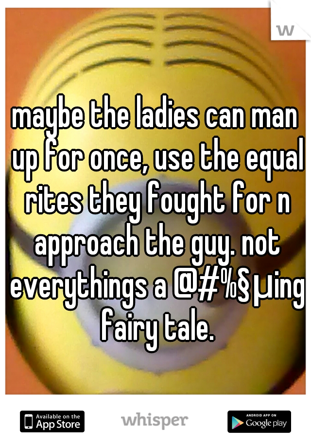 maybe the ladies can man up for once, use the equal rites they fought for n approach the guy. not everythings a @#%§μing fairy tale.