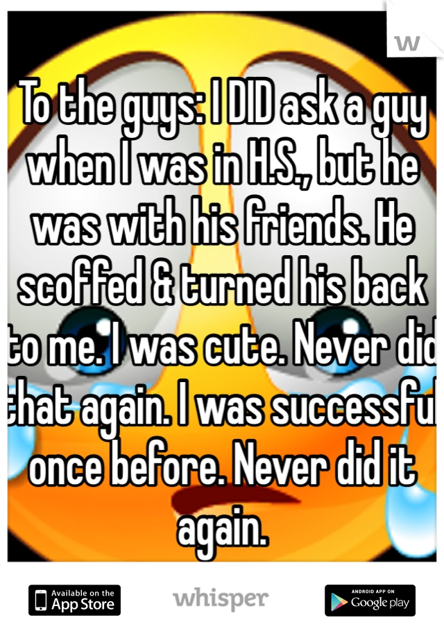 To the guys: I DID ask a guy when I was in H.S., but he was with his friends. He scoffed & turned his back to me. I was cute. Never did that again. I was successful once before. Never did it again. 