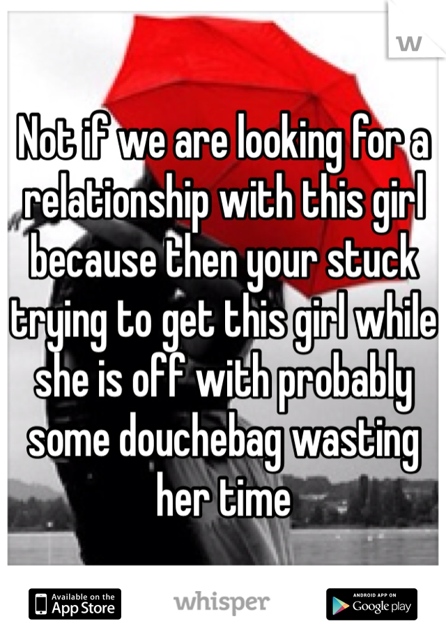 Not if we are looking for a relationship with this girl because then your stuck trying to get this girl while she is off with probably some douchebag wasting her time