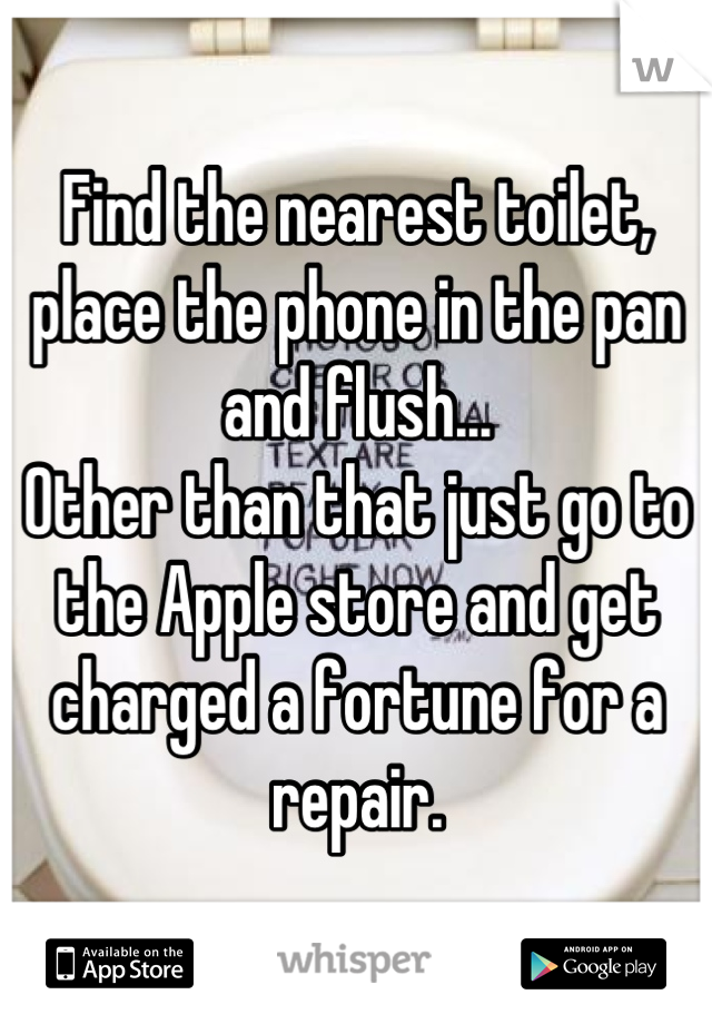 Find the nearest toilet, place the phone in the pan and flush...
Other than that just go to the Apple store and get charged a fortune for a repair.