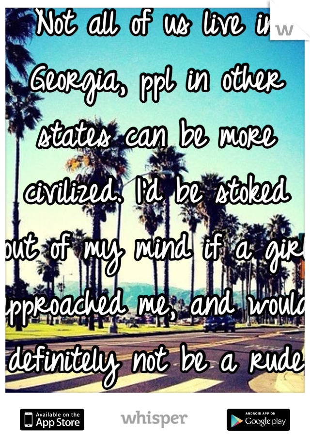 Not all of us live in Georgia, ppl in other states can be more civilized. I'd be stoked  out of my mind if a girl approached me, and would definitely not be a rude little shit about it