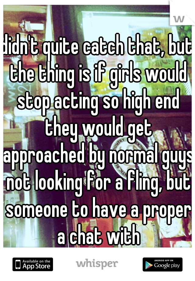 didn't quite catch that, but the thing is if girls would stop acting so high end they would get approached by normal guys not looking for a fling, but someone to have a proper a chat with