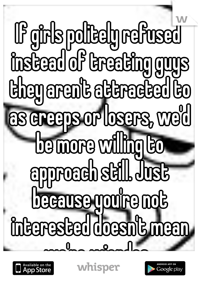 If girls politely refused instead of treating guys they aren't attracted to as creeps or losers, we'd be more willing to approach still. Just because you're not interested doesn't mean we're wierdos. 