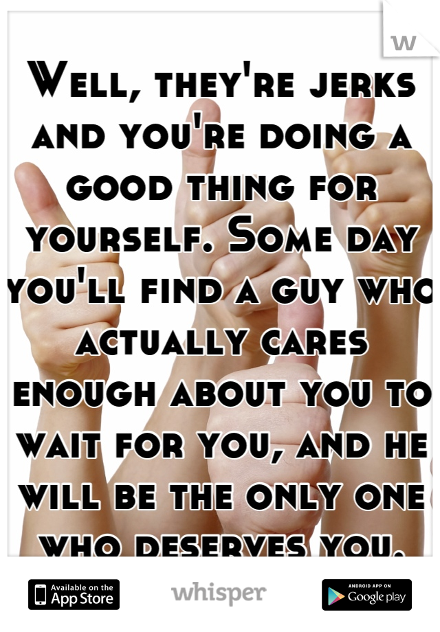 Well, they're jerks and you're doing a good thing for yourself. Some day you'll find a guy who actually cares enough about you to wait for you, and he will be the only one who deserves you.