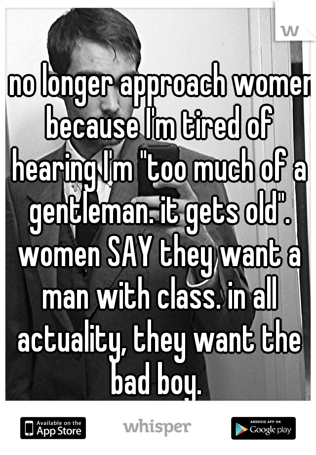 I no longer approach women because I'm tired of hearing I'm "too much of a gentleman. it gets old". women SAY they want a man with class. in all actuality, they want the bad boy. 