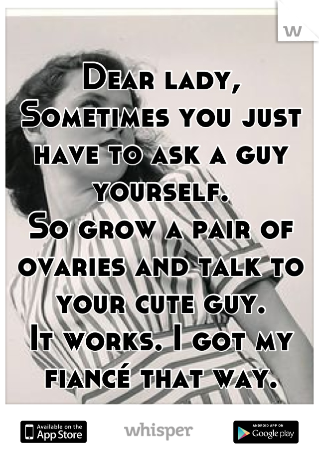 Dear lady,
Sometimes you just have to ask a guy yourself.
So grow a pair of ovaries and talk to your cute guy.
It works. I got my fiancé that way.