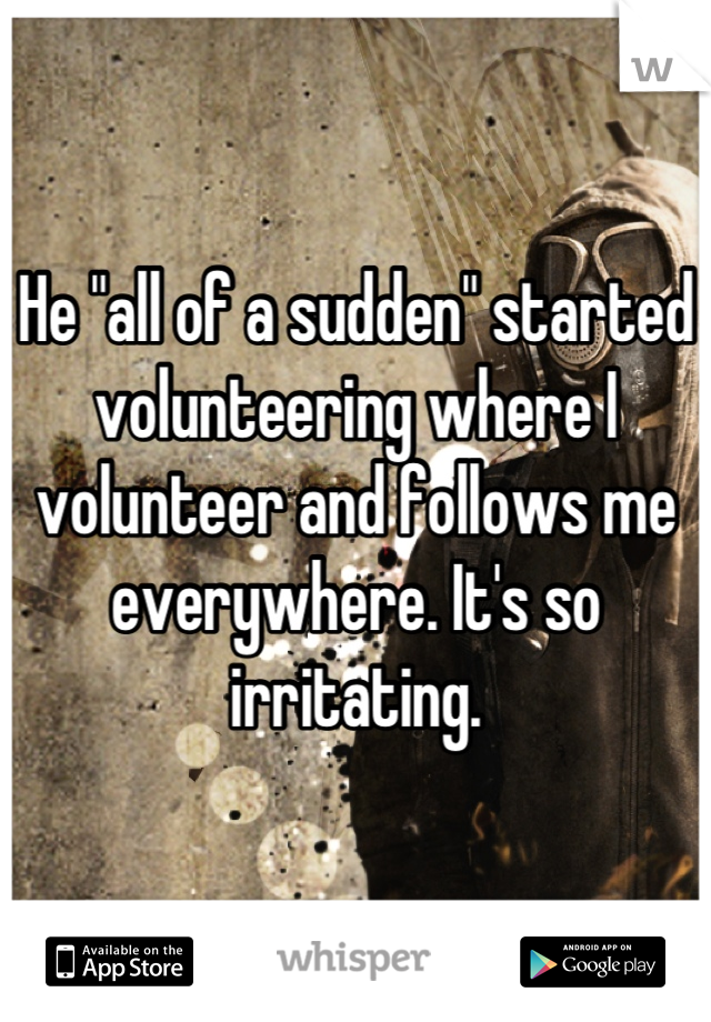 He "all of a sudden" started volunteering where I volunteer and follows me everywhere. It's so irritating.