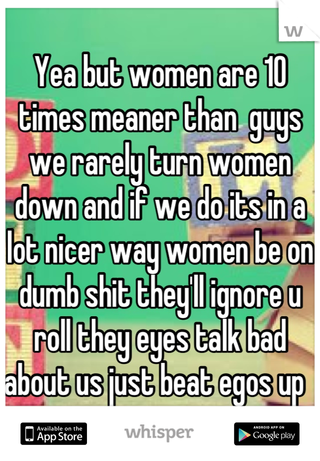 Yea but women are 10 times meaner than  guys we rarely turn women down and if we do its in a lot nicer way women be on dumb shit they'll ignore u roll they eyes talk bad about us just beat egos up  