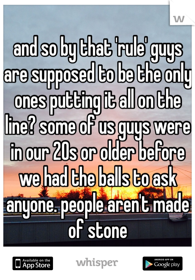 and so by that 'rule' guys are supposed to be the only ones putting it all on the line? some of us guys were in our 20s or older before we had the balls to ask anyone. people aren't made of stone 