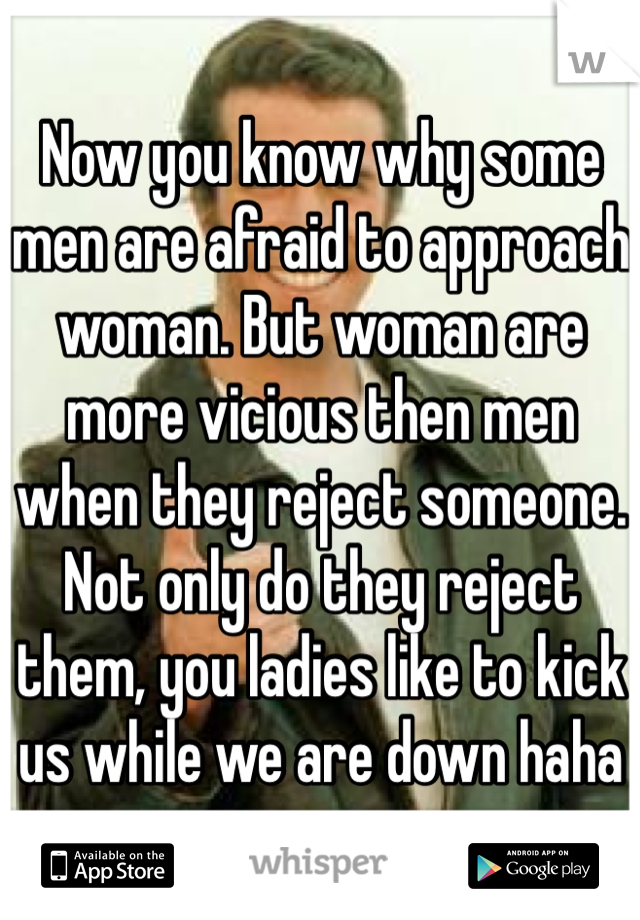 Now you know why some men are afraid to approach woman. But woman are more vicious then men when they reject someone. Not only do they reject them, you ladies like to kick us while we are down haha 