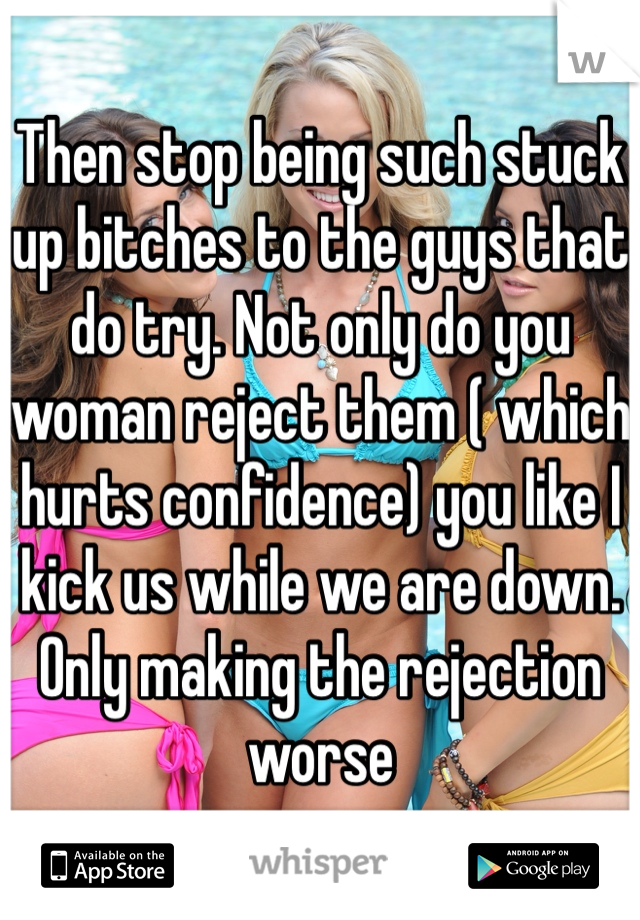 Then stop being such stuck up bitches to the guys that do try. Not only do you woman reject them ( which hurts confidence) you like I kick us while we are down. Only making the rejection worse 