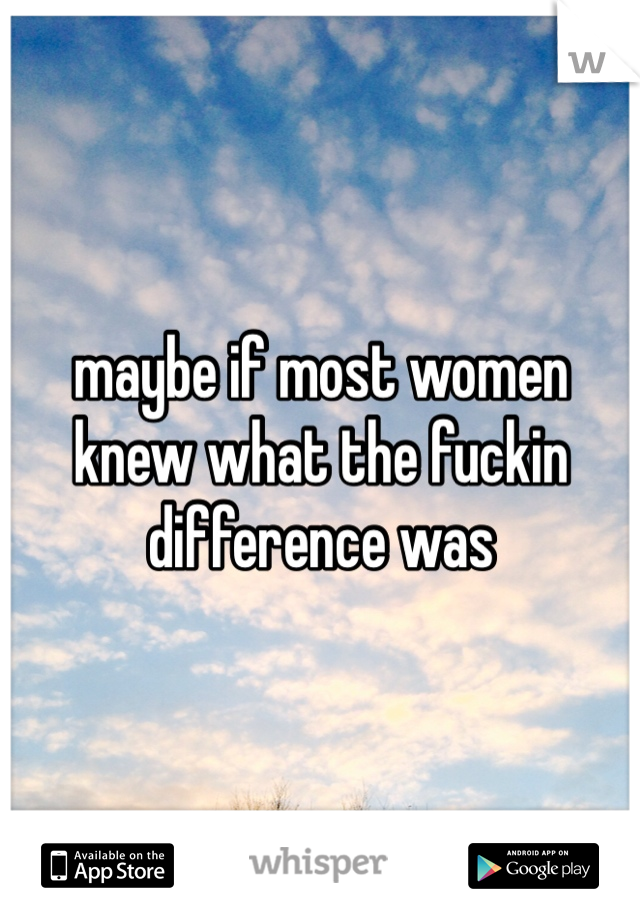 maybe if most women knew what the fuckin difference was 