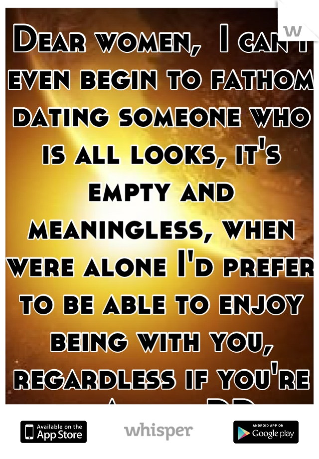 Dear women,  I can't even begin to fathom dating someone who is all looks, it's empty and meaningless, when were alone I'd prefer to be able to enjoy being with you, regardless if you're an A or a DD.