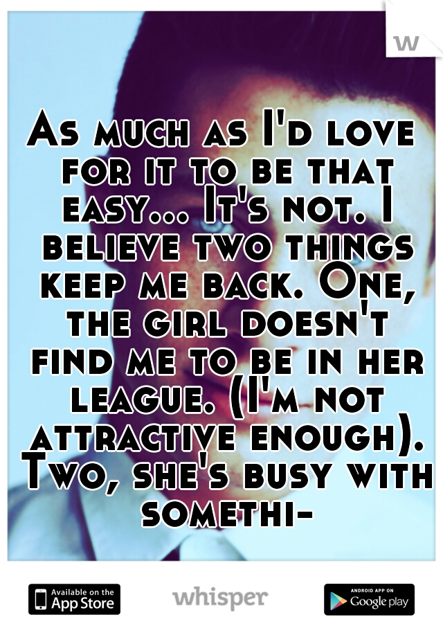 As much as I'd love for it to be that easy... It's not. I believe two things keep me back. One, the girl doesn't find me to be in her league. (I'm not attractive enough). Two, she's busy with somethi-