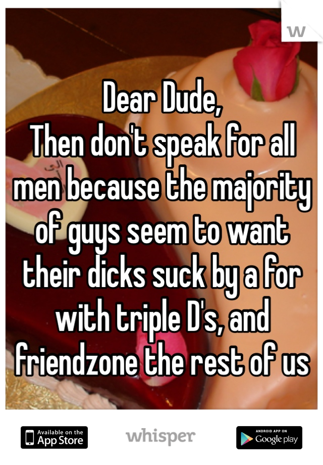 Dear Dude,
Then don't speak for all men because the majority of guys seem to want their dicks suck by a for with triple D's, and friendzone the rest of us