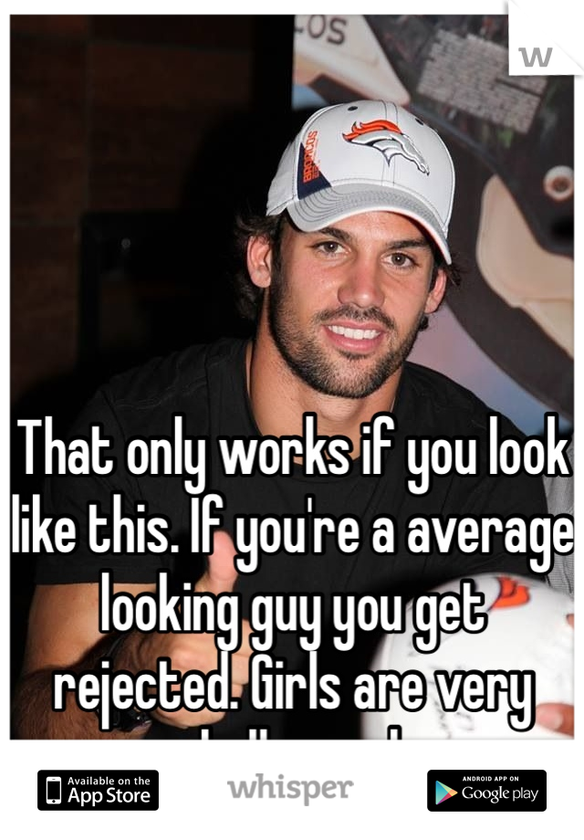 That only works if you look like this. If you're a average looking guy you get rejected. Girls are very shallow ppl.  