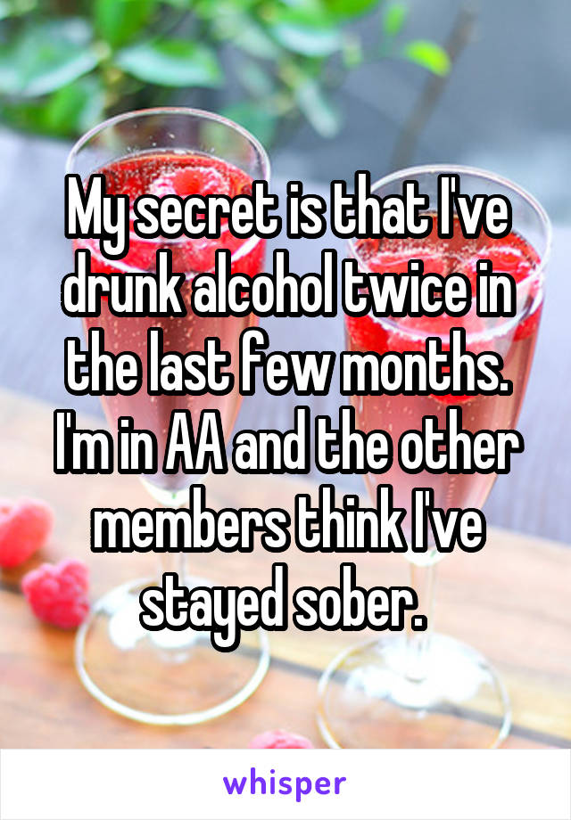My secret is that I've drunk alcohol twice in the last few months. I'm in AA and the other members think I've stayed sober. 