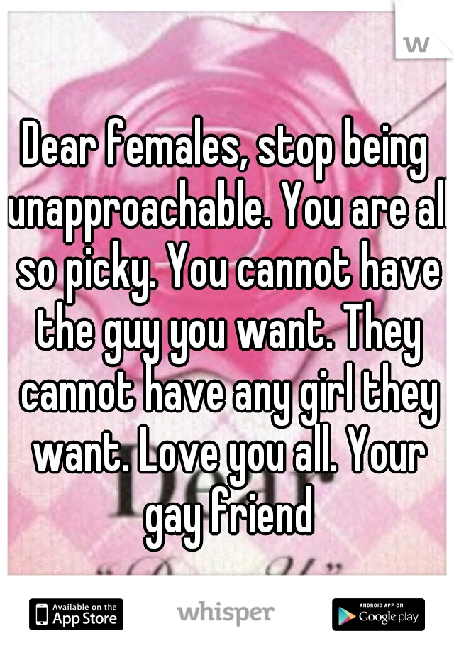 Dear females, stop being unapproachable. You are all so picky. You cannot have the guy you want. They cannot have any girl they want. Love you all. Your gay friend