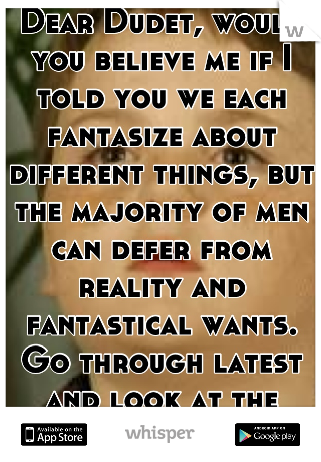 Dear Dudet, would you believe me if I told you we each fantasize about different things, but the majority of men can defer from reality and fantastical wants. Go through latest and look at the posts.