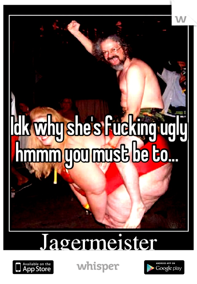 Idk why she's fucking ugly hmmm you must be to... 