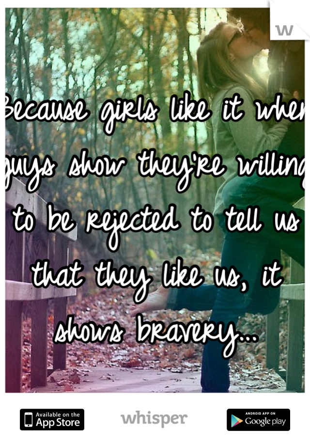 Because girls like it when guys show they're willing to be rejected to tell us that they like us, it shows bravery...