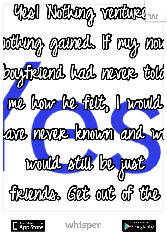 Yes! Nothing ventured nothing gained. If my now boyfriend had never told me how he felt, I would have never known and we would still be just friends. Get out of the friend zone! 
Sincerely,
A Girl 